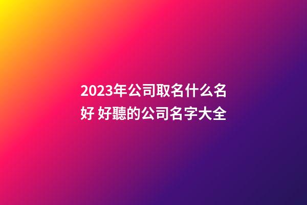 2023年公司取名什么名好 好聽的公司名字大全-第1張-公司起名-玄機派